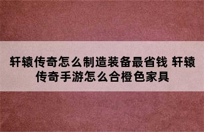 轩辕传奇怎么制造装备最省钱 轩辕传奇手游怎么合橙色家具